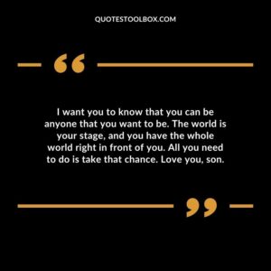 I want you to know that you can be anyone that you want to be. The world is your stage and you have the whole world right in front of you. All you need to do is take that chance. Love you son.
