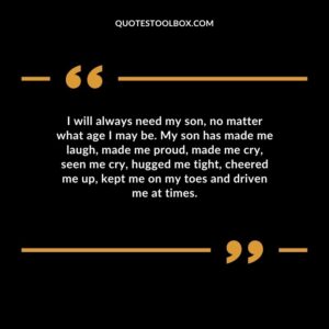 I will always need my son no matter what age I may be. My son has made me laugh made me proud made me cry seen me cry hugged me tight cheered me up kept me on my toes and driven me at times.
