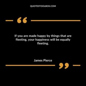 If you are made happy by things that are fleeting your happiness will be equally fleeting.