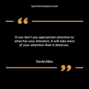 If you dont pay appropriate attention to what has your attention it will take more of your attention than it deserves.