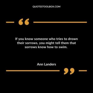 If you know someone who tries to drown their sorrows you might tell them that sorrows know how to swim.