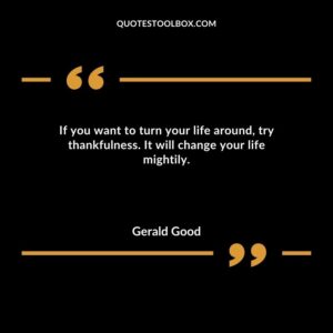 If you want to turn your life around try thankfulness. It will change your life mightily.