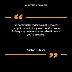 Im continually trying to make choices that put me out of my own comfort zone. As long as youre uncomfortable it means youre growing.