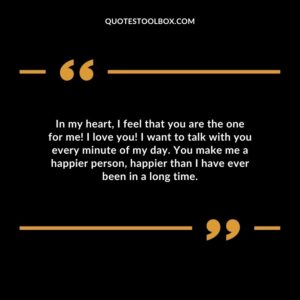 In my heart I feel that you are the one for me I love you I want to talk with you every minute of my day. You make me a happier person happier than I have ever been in a long time.