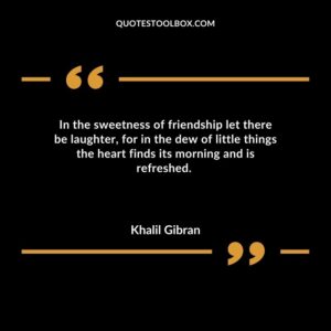 In the sweetness of friendship let there be laughter for in the dew of little things the heart finds its morning and is refreshed.