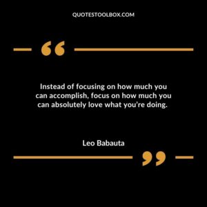 Instead of focusing on how much you can accomplish focus on how much you can absolutely love what youre doing.