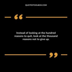 Instead of looking at the hundred reasons to quit look at the thousand reasons not to give up.