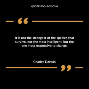 It is not the strongest of the species that survive nor the most intelligent but the one most responsive to change.