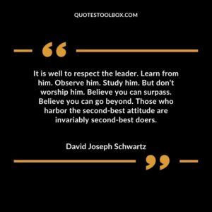 It is well to respect the leader. Learn from him. Observe him. Study him. But don’t worship him. Believe you can surpass. Believe you can go beyond.