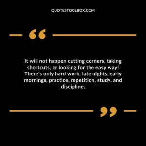 It will not happen cutting corners taking shortcuts or looking for the easy way Theres only hard work late nights early mornings practice repetition study and discipline.
