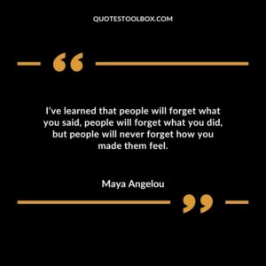 I’ve learned that people will forget what you said people will forget what you did but people will never forget how you made them feel.