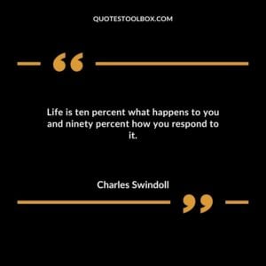 Life is ten percent what happens to you and ninety percent how you respond to it.