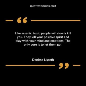 Like arsenic toxic people will slowly kill you. They kill your positive spirit and play with your mind and emotions. The only cure is to let them go.