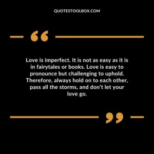 Love is imperfect. It is not as easy as it is in fairytales or books. Love is easy to pronounce but challenging to uphold. Therefore, always hold on to each other, pass all the storms