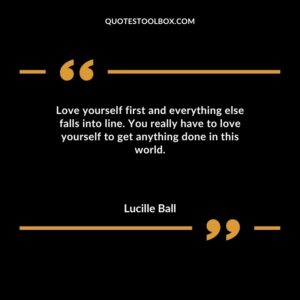 Love yourself first and everything else falls into line. You really have to love yourself to get anything done in this world.