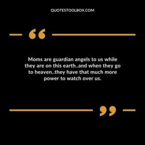Moms are guardian angels to us while they are on this earth and when they go to heaven they have that much more power to watch over us.