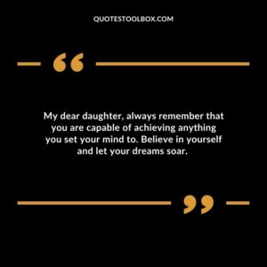 My dear daughter always remember that you are capable of achieving anything you set your mind to. Believe in yourself and let your dreams soar.