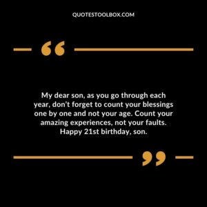 My dear son as you go through each year don’t forget to count your blessings one by one and not your age. Count your amazing experiences not your faults. Happy 21st birthday son.