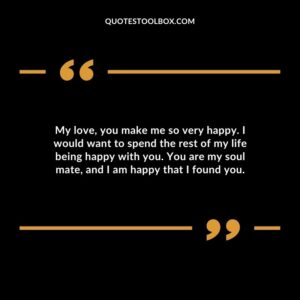 My love you make me so very happy. I would want to spend the rest of my life being happy with you. You are my soul mate and I am happy that I found you.