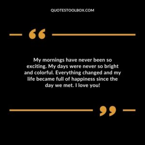 My mornings have never been so exciting. My days were never so bright and colorful. Everything changed and my life became full of happiness since the day we met. I love you