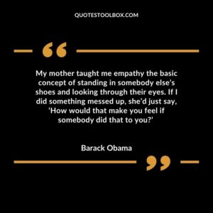 My mother taught me empathy the basic concept of standing in somebody else’s shoes and looking through their eyes. If I did something messed up, she’d just say, ‘How would that make you