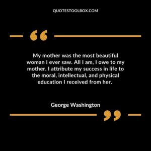 My mother was the most beautiful woman I ever saw. All I am I owe to my mother. I attribute my success in life to the moral intellectual and physical education I received from her.