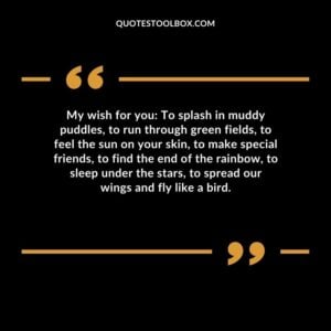 My wish for you To splash in muddy puddles, to run through green fields, to feel the sun on your skin, to make special friends, to find the end of the rainbow, to sleep under the stars