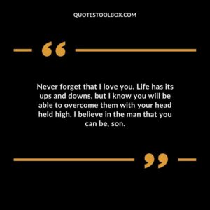 Never forget that I love you. Life has its ups and downs but I know you will be able to overcome them with your head held high. I believe in the man that you can be son.