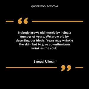 Nobody grows old merely by living a number of years. We grow old by deserting our ideals. Years may wrinkle the skin but to give up enthusiasm wrinkles the soul.