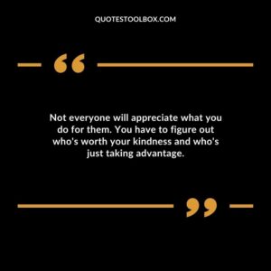 Not everyone will appreciate what you do for them. You have to figure out whos worth your kindness and whos just taking advantage.