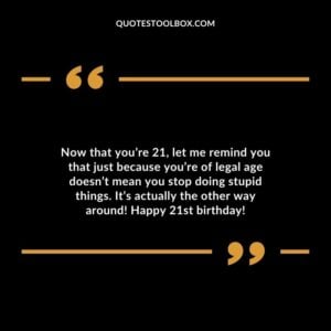 Now that you’re 21 let me remind you that just because you’re of legal age doesn’t mean you stop doing stupid things. It’s actually the other way around! Happy 21st birthday!