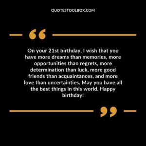On your 21st birthday I wish that you have more dreams than memories more opportunities than regrets more determination than luck more good friends than acquaintances