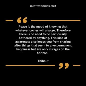 Peace is the mood of knowing that whatever comes will also go. Therefore there is no need to be particularly bothered by anything.