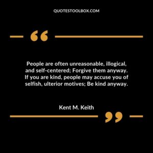 People are often unreasonable illogical and self centered Forgive them anyway. If you are kind people may accuse you of selfish ulterior motives Be kind anyway.