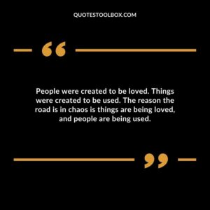 People were created to be loved. Things were created to be used. The reason the road is in chaos is things are being loved and people are being used.