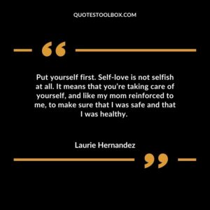 Put yourself first. Self love is not selfish at all. It means that you’re taking care of yourself, and like my mom reinforced to me, to make sure that I was safe and