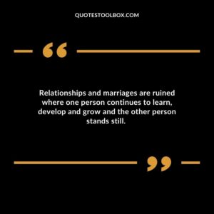 Relationships and marriages are ruined where one person continues to learn develop and grow and the other person stands still.