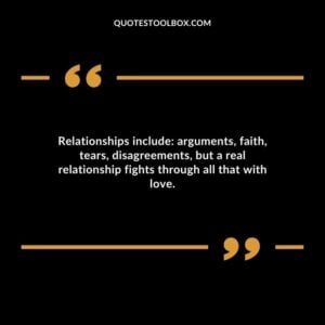 Relationships include arguments faith tears disagreements but a real relationship fights through all that with love.