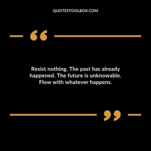Resist nothing. The past has already happened. The future is unknowable. Flow with whatever happens.