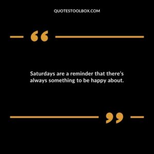 Saturdays are a reminder that theres always something to be happy about.