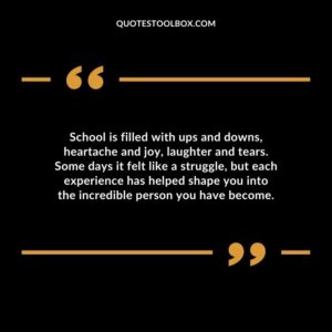School is filled with ups and downs, heartache and joy, laughter and tears. Some days it felt like a struggle, but each experience has helped shape you into the incredible person