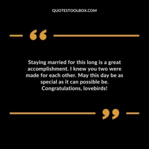 Staying married for this long is a great accomplishment. I knew you two were made for each other. May this day be as special as it can possible be. Congratulations lovebirds