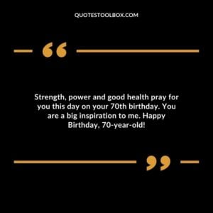 Strength power and good health pray for you this day on your 70th birthday. You are a big inspiration to me. Happy Birthday 70 year old!