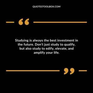 Studying is always the best investment in the future. Dont just study to qualify but also study to edify elevate and amplify your life.