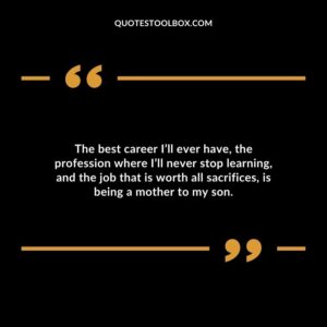 The best career Ill ever have the profession where Ill never stop learning and the job that is worth all sacrifices is being a mother to my son.