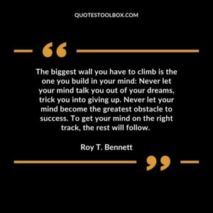 The biggest wall you have to climb is the one you build in your mind Never let your mind talk you out of your dreams, trick you into giving up. Never let your mind become the