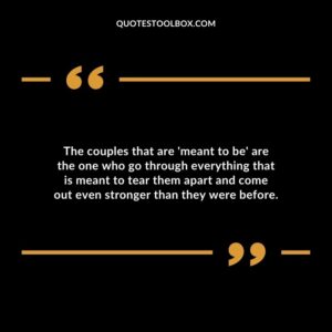 The couples that are meant to be are the one who go through everything that is meant to tear them apart and come out even stronger than they were before.