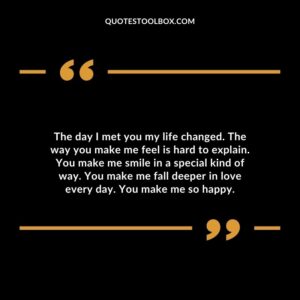 The day I met you my life changed. The way you make me feel is hard to explain. You make me smile in a special kind of way. You make me fall deeper in love every day. You make me so happy.
