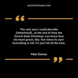 The only way I could describe [fatherhood]...at the end of How the Grinch Stole Christmas, you know how his heart grows, like, five times its size Everything is full. It's just