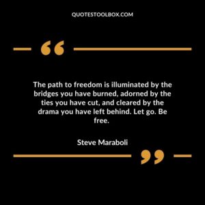 The path to freedom is illuminated by the bridges you have burned adorned by the ties you have cut and cleared by the drama you have left behind. Let go. Be free.